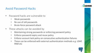 pgDayAsia2016,Singapore
• Password hacks are vulnerable to
• Weak passwords
• Re-use of old passwords
• Brute-force password attack
• These attacks can be avoided by
• Maintaining strong passwords or enforcing password policy
• Enforce password expiry and reuse policy
• Enforce account lock policy on consecutive authentication failures
• These can be enforced with external authentication methods e.g. LDAP,
PAM etc
Avoid Password Hacks
12
 