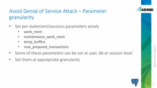 pgDayAsia2016,Singapore
• Set per statement/sessions parameters wisely
• work_mem
• maintenance_work_mem
• temp_buffers
• max_prepared_transactions
• Some of these parameters can be set at user, db or session level
• Set them at appropriate granularity
Avoid Denial of Service Attack – Parameter
granularity
14
 
