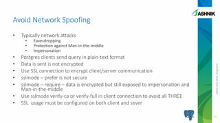 pgDayAsia2016,Singapore
• Typically network attacks
• Eavesdropping
• Protection against Man-in-the-middle
• Impersonation
• Postgres clients send query in plain-text format
• Data is sent is not encrypted
• Use SSL connection to encrypt client/server communication
• sslmode – prefer is not secure
• sslmode – require – data is encrypted but still exposed to impersonation and
Man-in-the-middle
• Use sslmode verify-ca or verify-full in client connection to avoid all THREE
• SSL usage must be configured on both client and sever
Avoid Network Spoofing
15
 