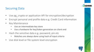 pgDayAsia2016,Singapore
• Use pg_crypto or application API for encryption/decryption
• Encrypt personal and profile data e.g. Credit Card information
• Key Maintenance
• Use an intermediate key store
• Use a hardware for key/token generation on client end
• Hash the sensitive data e.g. password, pin etc
• Matches are always done using hash of input criteria
• Use disk level or file system level encryption
Securing Data
17
 