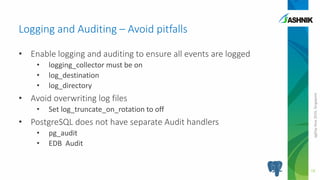 pgDayAsia2016,Singapore
• Enable logging and auditing to ensure all events are logged
• logging_collector must be on
• log_destination
• log_directory
• Avoid overwriting log files
• Set log_truncate_on_rotation to off
• PostgreSQL does not have separate Audit handlers
• pg_audit
• EDB Audit
Logging and Auditing – Avoid pitfalls
18
 