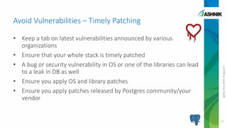 pgDayAsia2016,Singapore
Avoid Vulnerabilities – Timely Patching
• Keep a tab on latest vulnerabilities announced by various
organizations
• Ensure that your whole stack is timely patched
• A bug or security vulnerability in OS or one of the libraries can lead
to a leak in DB as well
• Ensure you apply OS and library patches
• Ensure you apply patches released by Postgres community/your
vendor
20
 