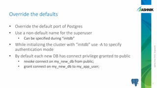 pgDayAsia2016,Singapore
• Override the default port of Postgres
• Use a non-default name for the superuser
• Can be specified during “initdb”
• While initializing the cluster with “initdb” use -A to specify
authentication mode
• By default each new DB has connect privilege granted to public
• revoke connect on my_new_db from public;
• grant connect on my_new_db to my_app_user;
Override the defaults
9
 