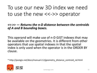 To use our new 3D index we need
to use the new <<->> operator
<<->> — Returns the n-D distance between the centroids
of A and B bounding boxes.
This operand will make use of n-D GiST indexes that may
be available on the geometries. It is different from other
operators that use spatial indexes in that the spatial
index is only used when the operator is in the ORDER BY
clause.
* http://postgis.net/docs/manual-2.2/geometry_distance_centroid_nd.html
tantanapp.com 15
 