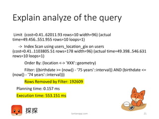 Explain analyze of the query
Limit (cost=0.41..62011.93 rows=10 width=96) (actual
time=49.456..551.955 rows=10 loops=1)
-> Index Scan using users_location_gix on users
(cost=0.41..1103805.51 rows=178 width=96) (actual time=49.398..546.631
rows=10 loops=1)
Order By: (location <-> 'XXX'::geometry)
Filter: ((birthdate >= (now() - '75 years'::interval)) AND (birthdate <=
(now() - '74 years'::interval)))
Rows Removed by Filter: 192609
Planning time: 0.157 ms
Execution time: 553.151 ms
tantanapp.com 21
 