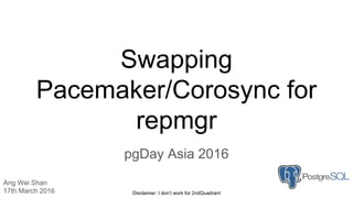 Swapping
Pacemaker/Corosync for
repmgr
pgDay Asia 2016
Ang Wei Shan
17th March 2016 Disclaimer: I don’t work for 2ndQuadrant
 