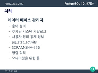 2017-11-04
11
PgDay.Seoul 2017 PostgreSQL 10 새기능
차례
데이터 베이스 관리자
– 용어 정리
– 추가된 시스템 카탈로그
– 사용자 정의 통계 정보
– pg_stat_activity
– SCRAM-SHA-256
– 병렬 쿼리
– 모니터링을 위한 롤
 