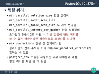 2017-11-04
16
PgDay.Seoul 2017 PostgreSQL 10 새기능
병렬 쿼리
● min_parallel_relation_size 환경 설정이
min_parallel_index_scan_size,
min_parallel_table_scan_size 두 개로 변경됨
● max_parallel_workers_per_gather 환경 설정값의
초가값이 0에서 2로 바뀜 → 기본 설정이 병렬 쿼리를
쓸 수 있는 상황이라면 적극적으로 쓰겠다를 의미함
● max_connections 값을 잘 설계해야 함
클라이언트 접속 수보다 최대 8배(max_parallel_workers)가
많아질 수 있음
● postgres_fdw 모듈을 사용하는 외부 테이블에 대한
병렬 쿼리를 확인 못 해 봤음
 