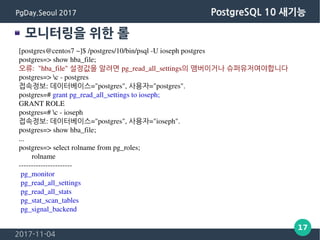 2017-11-04
17
PgDay.Seoul 2017 PostgreSQL 10 새기능
모니터링을 위한 롤
[postgres@centos7 ~]$ /postgres/10/bin/psql -U ioseph postgres
postgres=> show hba_file;
오류: "hba_file" 설정값을 알려면 pg_read_all_settings의 맴버이거나 슈퍼유저여야합니다
postgres=> c - postgres
접속정보: 데이터베이스="postgres", 사용자="postgres".
postgres=# grant pg_read_all_settings to ioseph;
GRANT ROLE
postgres=# c - ioseph
접속정보: 데이터베이스="postgres", 사용자="ioseph".
postgres=> show hba_file;
...
postgres=> select rolname from pg_roles;
rolname
----------------------
pg_monitor
pg_read_all_settings
pg_read_all_stats
pg_stat_scan_tables
pg_signal_backend
 
