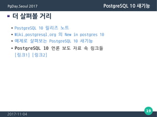 2017-11-04
19
PgDay.Seoul 2017 PostgreSQL 10 새기능
더 살펴볼 거리
● PostgreSQL 10 릴리즈 노트
● Wiki.postgresql.org 의 New in postgres 10
● 예제로 살펴보는 PostgreSQL 10 새기능
● PostgreSQL 10 언론 보도 자료 속 링크들
[링크1] [링크2]
 
