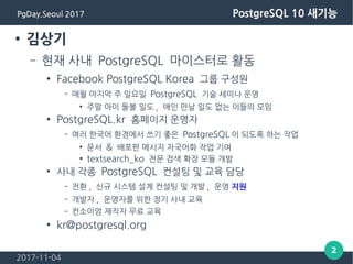 2017-11-04
2
PgDay.Seoul 2017 PostgreSQL 10 새기능
● 김상기
– 현재 사내 PostgreSQL 마이스터로 활동
● Facebook PostgreSQL Korea 그룹 구성원
– 매월 마지막 주 일요일 PostgreSQL 기술 세미나 운영
●
주말 아이 돌볼 일도 , 애인 만날 일도 없는 이들의 모임
● PostgreSQL.kr 홈페이지 운영자
– 여러 한국어 환경에서 쓰기 좋은 PostgreSQL 이 되도록 하는 작업
●
문서 & 배포판 메시지 자국어화 작업 기여
● textsearch_ko 전문 검색 확장 모듈 개발
●
사내 각종 PostgreSQL 컨설팅 및 교육 담당
– 전환 , 신규 시스템 설계 컨설팅 및 개발 , 운영 지원
– 개발자 , 운영자를 위한 정기 사내 교육
– 컨소이엄 재직자 무료 교육
● kr@postgresql.org
 