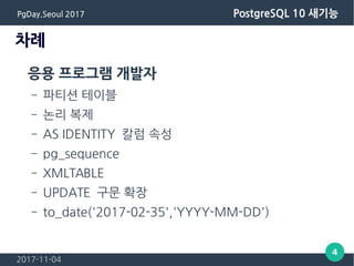 2017-11-04
4
PgDay.Seoul 2017 PostgreSQL 10 새기능
차례
응용 프로그램 개발자
– 파티션 테이블
– 논리 복제
– AS IDENTITY 칼럼 속성
– pg_sequence
– XMLTABLE
– UPDATE 구문 확장
– to_date('2017-02-35','YYYY-MM-DD')
 