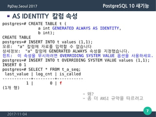 2017-11-04
7
PgDay.Seoul 2017 PostgreSQL 10 새기능
AS IDENTITY 칼럼 속성
postgres=# CREATE TABLE t (
a int GENERATED ALWAYS AS IDENTITY,
b int);
CREATE TABLE
postgres=# INSERT INTO t values (1,1);
오류: "a" 칼럼에 자료를 입력할 수 없습니다
상세정보: "a" 칼럼에 GENERATED ALWAYS 속성을 지정했습니다.
힌트: 이 속성을 무시하려면 OVERRIDING SYSTEM VALUE 옵션을 사용하세요.
postgres=# INSERT INTO t OVERRIDING SYSTEM VALUE values (1,1);
INSERT 0 1
postgres=# SELECT * FROM t_a_seq;
last_value | log_cnt | is_called
------------+---------+-----------
1 | 0 | f
(1개 행)
- 왜?
- 좀 더 ANSI 규약을 따르려고
 