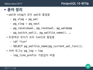 2017-11-04
12
PgDay.Seoul 2017 PostgreSQL 10 새기능
용어 정리
● wal와 xlog가 모두 wal로 통일함
- pg_xlog → pg_wal
- pg_clog → pg_xact
- p...