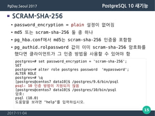 2017-11-04
15
PgDay.Seoul 2017 PostgreSQL 10 새기능
SCRAM-SHA-256
● password_encryption = plain 설정이 없어짐
● md5 또는 scram-sha-25...