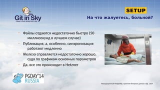 На что жалуетесь, больной?
§ Файлы отдаются недостаточно быстро (50
миллисекунд в лучшем случае)
§ Публикация, а, особенно, синхронизация
работают медленно
§ Железо справляется недостаточно хорошо,
судя по графикам основных параметров
§ Да, все это происходит в Hetzner
Нетрадиционный PostgreSQL: хранение бинарных данных в БД . 2014
 