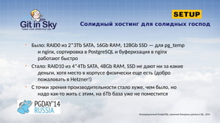 Солидный хостинг для солидных господ
§ Было: RAID0 из 2*3Tb SATA, 16Gb RAM, 128Gb SSD — для pg_temp
и nginx, сортировка в PostgreSQL и буферизация в nginx
работают быстро
§ Стало: RAID10 из 4*4Tb SATA, 48Gb RAM, SSD не дают ни за какие
деньги, хотя место в корпусе физически еще есть (добро
пожаловать в Hetzner!)
§ С точки зрения производительности стало хуже, чем было, но
надо как-то жить с этим, на 6Tb база уже не поместится
Нетрадиционный PostgreSQL: хранение бинарных данных в БД . 2014
 