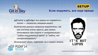 Если подумать, все еще проще
§ pgFouine и pgBadger все равно не справятся с
логом — запросов слишком много
§ Количество разных запросов ограничено, так
как система очень проста, два самых
популярных при отдаче и синхронизации -
“найти неудаленный файл” и “найти, что
синхронизировать”
§ Используют views, тормозят, их и нужно лечить
Нетрадиционный PostgreSQL: хранение бинарных данных в БД . 2014
 