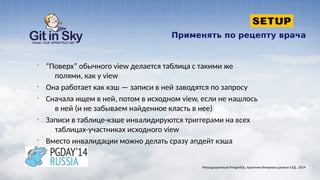 Применять по рецепту врача
§ “Поверх” обычного view делается таблица с такими же
полями, как у view
§ Она работает как кэш — записи в ней заводятся по запросу
§ Сначала ищем в ней, потом в исходном view, если не нашлось
в ней (и не забываем найденное класть в нее)
§ Записи в таблице-кэше инвалидируются триггерами на всех
таблицах-участниках исходного view
§ Вместо инвалидации можно делать сразу апдейт кэша
Нетрадиционный PostgreSQL: хранение бинарных данных в БД . 2014
 