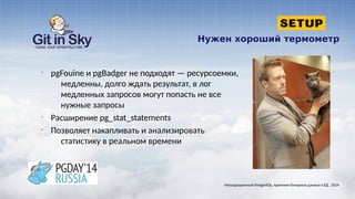 Нужен хороший термометр
§ pgFouine и pgBadger не подходят — ресурсоемки,
медленны, долго ждать результат, в лог
медленных запросов могут попасть не все
нужные запросы
§ Расширение pg_stat_statements
§ Позволяет накапливать и анализировать
статистику в реальном времени
Нетрадиционный PostgreSQL: хранение бинарных данных в БД . 2014
 