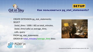 Как пользоваться pg_stat_statements?
§ CREATE EXTENSION pg_stat_statements;
§ SELECT
(total_time / 1000 / 60) as total_minutes,
(total_time/calls) as average_time,
calls, query
FROM pg_stat_statements
ORDER BY total_minutes/average_time desc;
Нетрадиционный PostgreSQL: хранение бинарных данных в БД . 2014
 