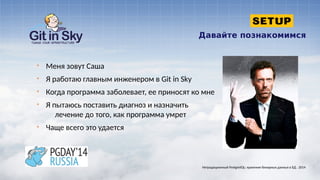 Давайте познакомимся
§ Меня зовут Саша
§ Я работаю главным инженером в Git in Sky
§ Когда программа заболевает, ее приносят ко мне
§ Я пытаюсь поставить диагноз и назначить
лечение до того, как программа умрет
§ Чаще всего это удается
Нетрадиционный PostgreSQL: хранение бинарных данных в БД . 2014
 