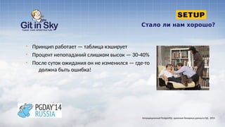 Стало ли нам хорошо?
§ Принцип работает — таблица кэширует
§ Процент непопаданий слишком высок — 30-40%
§ После суток ожидания он не изменился — где-то
должна быть ошибка!
Нетрадиционный PostgreSQL: хранение бинарных данных в БД . 2014
 