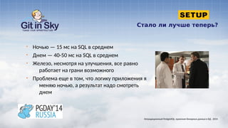 Стало ли лучше теперь?
§ Ночью — 15 мс на SQL в среднем
§ Днем — 40-50 мс на SQL в среднем
§ Железо, несмотря на улучшения, все равно
работает на грани возможного
§ Проблема еще в том, что логику приложения я
меняю ночью, а результат надо смотреть
днем
Нетрадиционный PostgreSQL: хранение бинарных данных в БД . 2014
 