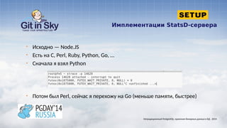 Имплементации StatsD-сервера
§ Исходно — Node.JS
§ Есть на C, Perl, Ruby, Python, Go, ...
§ Сначала я взял Python
§ Потом был Perl, сейчас я перехожу на Go (меньше памяти, быстрее)
Нетрадиционный PostgreSQL: хранение бинарных данных в БД . 2014
 
