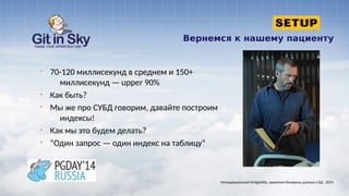 Вернемся к нашему пациенту
§ 70-120 миллисекунд в среднем и 150+
миллисекунд — upper 90%
§ Как быть?
§ Мы же про СУБД говорим, давайте построим
индексы!
§ Как мы это будем делать?
§ “Один запрос — один индекс на таблицу”
Нетрадиционный PostgreSQL: хранение бинарных данных в БД . 2014
 