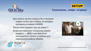 Скальпель, спирт, огурец!
§ Для самого частого запроса был построен
индекс на все три столбца, на которые
наложены условия в WHERE
§ После этого пациент чуть не умер! :)
§ Вскрытие показало, что размер нового
индекса — 18Gb, и он просто не
помещается в память в нужном для
нормальной работы объеме
Нетрадиционный PostgreSQL: хранение бинарных данных в БД . 2014
 