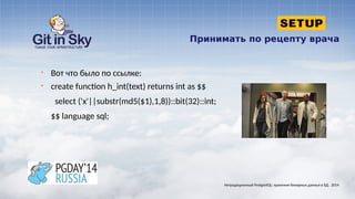 Принимать по рецепту врача
§ Вот что было по ссылке:
§ create function h_int(text) returns int as $$
select ('x'||substr(md5($1),1,8))::bit(32)::int;
$$ language sql;
Нетрадиционный PostgreSQL: хранение бинарных данных в БД . 2014
 