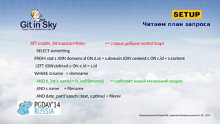 Читаем план запроса
§ SET enable_bitmapscan=false; <= старые добрые nested loops
SELECT something
FROM stat s JOIN domains d ON d.id = s.domain JOIN content c ON c.id = s.content
LEFT JOIN deleted e ON e.id = s.id
WHERE d.name = domname
AND h_int(s.name) = h_int(filename) <= работает новый маленький индекс
AND s.name = filename
AND date_part('epoch'::text, s.ptime) = filerev
Нетрадиционный PostgreSQL: хранение бинарных данных в БД . 2014
 