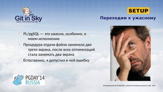 Переходим к ужасному
§ PL/pgSQL — это ужасно, особенно, в
моем исполнении
§ Процедура отдачи файла занимала две
трети экрана, после всех оптимизаций
стала занимать два экрана
§ Естественно, я допустил в ней ошибку
Нетрадиционный PostgreSQL: хранение бинарных данных в БД . 2014
 