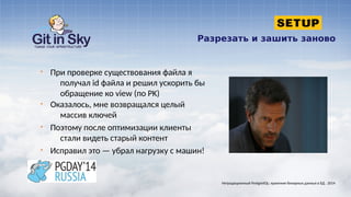 Разрезать и зашить заново
§ При проверке существования файла я
получал id файла и решил ускорить бы
обращение ко view (по PK)
§ Оказалось, мне возвращался целый
массив ключей
§ Поэтому после оптимизации клиенты
стали видеть старый контент
§ Исправил это — убрал нагрузку с машин!
Нетрадиционный PostgreSQL: хранение бинарных данных в БД . 2014
 