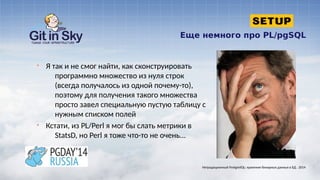 Еще немного про PL/pgSQL
§ Я так и не смог найти, как сконструировать
программно множество из нуля строк
(всегда получалось из одной почему-то),
поэтому для получения такого множества
просто завел специальную пустую таблицу с
нужным списком полей
§ Кстати, из PL/Perl я мог бы слать метрики в
StatsD, но Perl я тоже что-то не очень...
Нетрадиционный PostgreSQL: хранение бинарных данных в БД . 2014
 