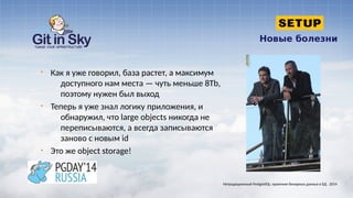 Новые болезни
§ Как я уже говорил, база растет, а максимум
доступного нам места — чуть меньше 8Tb,
поэтому нужен был выход
§ Теперь я уже знал логику приложения, и
обнаружил, что large objects никогда не
переписываются, а всегда записываются
заново с новым id
§ Это же object storage!
Нетрадиционный PostgreSQL: хранение бинарных данных в БД . 2014
 