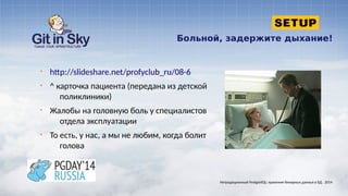 Больной, задержите дыхание!
§ http://slideshare.net/profyclub_ru/08-6
§ ^ карточка пациента (передана из детской
поликлиники)
§ Жалобы на головную боль у специалистов
отдела эксплуатации
§ То есть, у нас, а мы не любим, когда болит
голова
Нетрадиционный PostgreSQL: хранение бинарных данных в БД . 2014
 