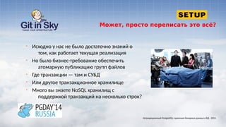 Может, просто переписать это всё?
§ Исходно у нас не было достаточно знаний о
том, как работает текущая реализация
§ Но было бизнес-требование обеспечить
атомарную публикацию групп файлов
§ Где транзакции — там и СУБД
§ Или другое транзакционное хранилище
§ Много вы знаете NoSQL хранилищ с
поддержкой транзакций на несколько строк?
Нетрадиционный PostgreSQL: хранение бинарных данных в БД . 2014
 