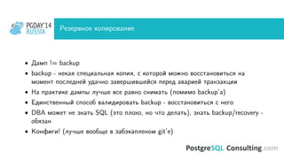 PGDAY’14
RUSSIA
PGDAY’14
RUSSIA Резервное копирование
• Дамп != backup
• backup - некая специальная копия, с которой можно восстановиться на
момент последней удачно завершившейся перед аварией транзакции
• На практике дампы лучше все равно снимать (помимо backup’а)
• Единственный способ валидировать backup - восстановиться с него
• DBA может не знать SQL (это плохо, но что делать), знать backup/recovery -
обязан
• Конфиги! (лучше вообще в забэкапленом git’е)
 