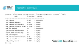 PGDAY’14
RUSSIA
PGDAY’14
RUSSIA Настройки репликации
postgres=# select name, setting, context from pg_settings where category ~ ’Repl’;
name | setting | context
------------------------------+---------+------------
hot_standby | off | postmaster
hot_standby_feedback | off | sighup
max_standby_archive_delay | 30000 | sighup
max_standby_streaming_delay | 30000 | sighup
max_wal_senders | 0 | postmaster
synchronous_standby_names | | sighup
vacuum_defer_cleanup_age | 0 | sighup
wal_keep_segments | 0 | sighup
wal_receiver_status_interval | 10 | sighup
wal_receiver_timeout | 60000 | sighup
wal_sender_timeout | 60000 | sighup
(11 rows)
 