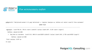 PGDAY’14
RUSSIA
PGDAY’14
RUSSIA Как использовать explain
pg@pglect01:~/dellstore2-normal-1.0> psql dellstore2 -c ’explain (analyze on, buffers on) select count(*) from customers’
QUERY PLAN
-------------------------------------------------------------------------------------------------------------------
Aggregate (cost=738.00..738.01 rows=1 width=0) (actual time=8.357..8.357 rows=1 loops=1)
Buffers: shared hit=488
-> Seq Scan on customers (cost=0.00..688.00 rows=20000 width=0) (actual time=0.026..5.728 rows=20000 loops=1)
Buffers: shared hit=488
Total runtime: 8.607 ms
(5 rows)
 