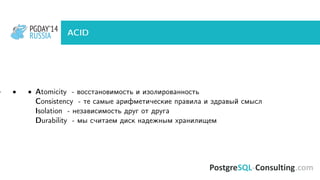 PGDAY’14
RUSSIA
PGDAY’14
RUSSIA ACID
• • • Atomicity - восстановимость и изолированность
Consistency - те самые арифметические правила и здравый смысл
Isolation - независимость друг от друга
Durability - мы считаем диск надежным хранилищем
 