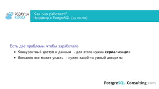 PGDAY’14
RUSSIA
PGDAY’14
RUSSIA
Как оно работает?
Например в PostgreSQL (ну почти)
Есть две проблемы чтобы заработало
• Конкурентный доступ к данным - для этого нужна сериализация
• Внезапно все может упасть - нужен какой-то умный алгоритм
 