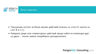 PGDAY’14
RUSSIA
PGDAY’14
RUSSIA Легко заметить
• Транзакции состоят из более мелких действий (списать со счета A, внести на
счет B и т.п.)
• Наверное среди этих элементарных действий проще найти не влияющие друг
на друга - значит можно попробовать распараллелить
 
