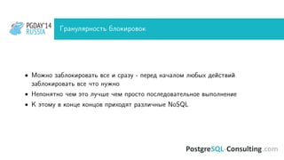 PGDAY’14
RUSSIA
PGDAY’14
RUSSIA Гранулярность блокировок
• Можно заблокировать все и сразу - перед началом любых действий
заблокировать все что нужно
• Непонятно чем это лучше чем просто последовательное выполнение
• К этому в конце концов приходят различные NoSQL
 