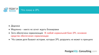 PGDAY’14
RUSSIA
PGDAY’14
RUSSIA Что плохо в 2PL
• Дедлоки
• Медленно - никто не хочет ждать блокировки
• Зато обеспечена сериализация В любой нормальной базе 2PL основное
средство обеспечения сериализации
• ∗На самом деле бывают истории, которые 2PL разрулить не может в принципе
 