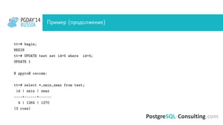 PGDAY’14
RUSSIA
PGDAY’14
RUSSIA Пример (продолжение)
tt=# begin;
BEGIN
tt=# UPDATE test set id=5 where id=4;
UPDATE 1
В другой сессии:
tt=# select *,xmin,xmax from test;
id | xmin | xmax
----+------+------
4 | 1264 | 1270
(3 rows)
 