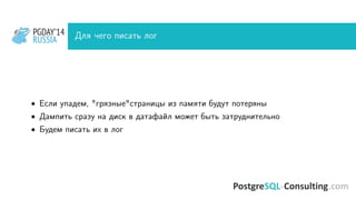 PGDAY’14
RUSSIA
PGDAY’14
RUSSIA Для чего писать лог
• Если упадем, "грязные"страницы из памяти будут потеряны
• Дампить сразу на диск в датафайл может быть затруднительно
• Будем писать их в лог
 