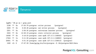 PGDAY’14
RUSSIA
PGDAY’14
RUSSIA Процессы
[pg@tr ~]$ ps ax | grep post
2199 ?? Ss 17:05.79 postgres: writer process (postgres)
2200 ?? Ss 6:29.36 postgres: wal writer process (postgres)
2201 ?? Ss 2:56.25 postgres: autovacuum launcher process (postgres)
2202 ?? Ss 12:49.19 postgres: stats collector process (postgres)
14046 ?? Ss 0:18.53 postgres: user mydb 127.0.0.1(48543) (postgres)
17252 ?? Is 0:11.93 postgres: user mydb 127.0.0.1(48800) (postgres)
26361 ?? Ss 0:01.20 postgres: user mydb 127.0.0.1(49512) (postgres)
1590 v0- S 17:47.29 /home/pg/pg_bin/bin/postgres -D /db/postgres/db01/data
 
